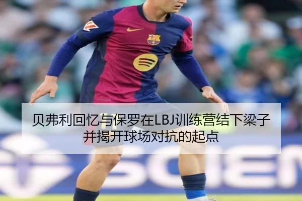 贝弗利回忆与保罗在LBJ训练营结下梁子并揭开球场对抗的起点